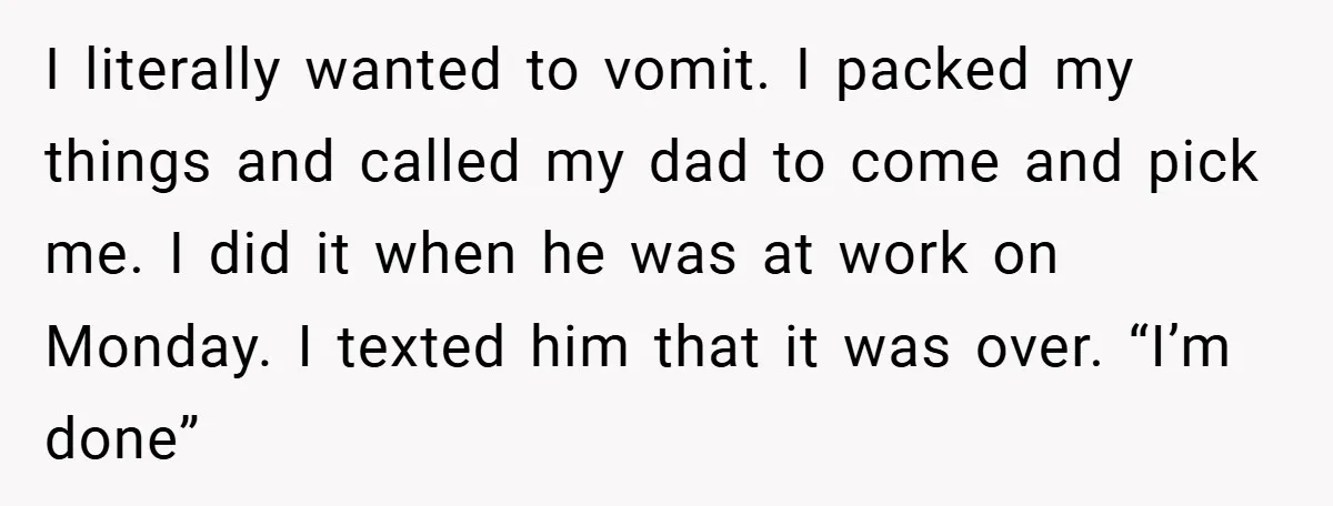 I literally wanted to vomit. I packed my things and called my dad to come and pick me. I did it when he was at work on Monday. I texted...