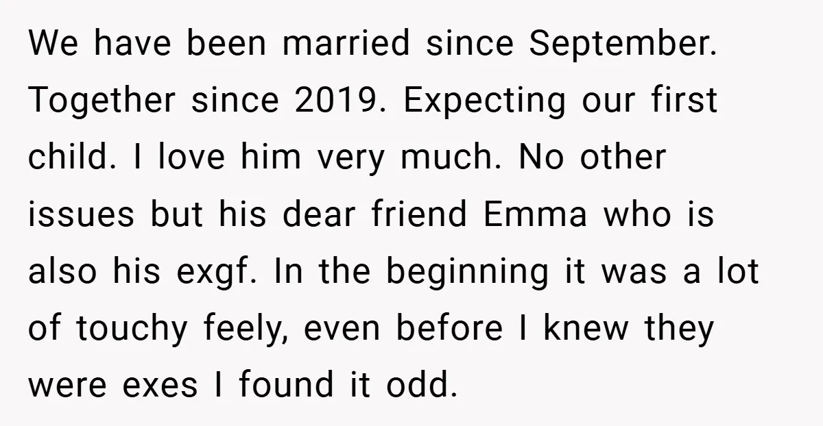 We have been married since September. Together since 2019. Expecting our first child. I love him very much. No other issues but his dear friend Emma who is also his...