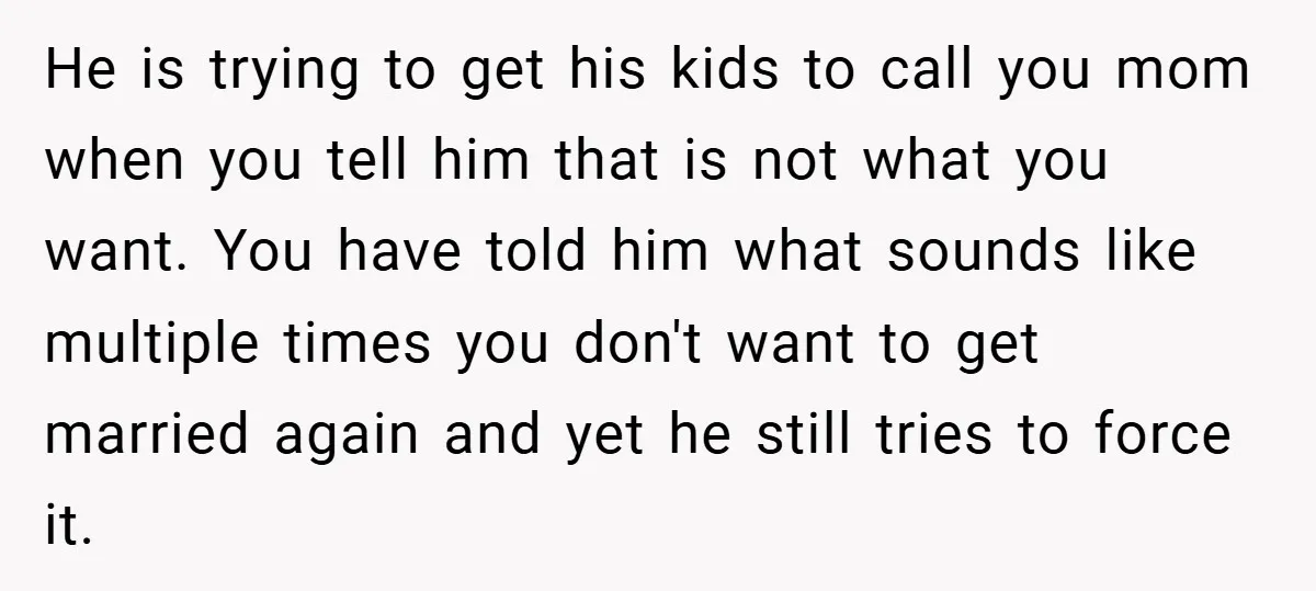 He is trying to get his kids to call you mom when you tell him that is not what you want. You have told him what sounds like multiple times...