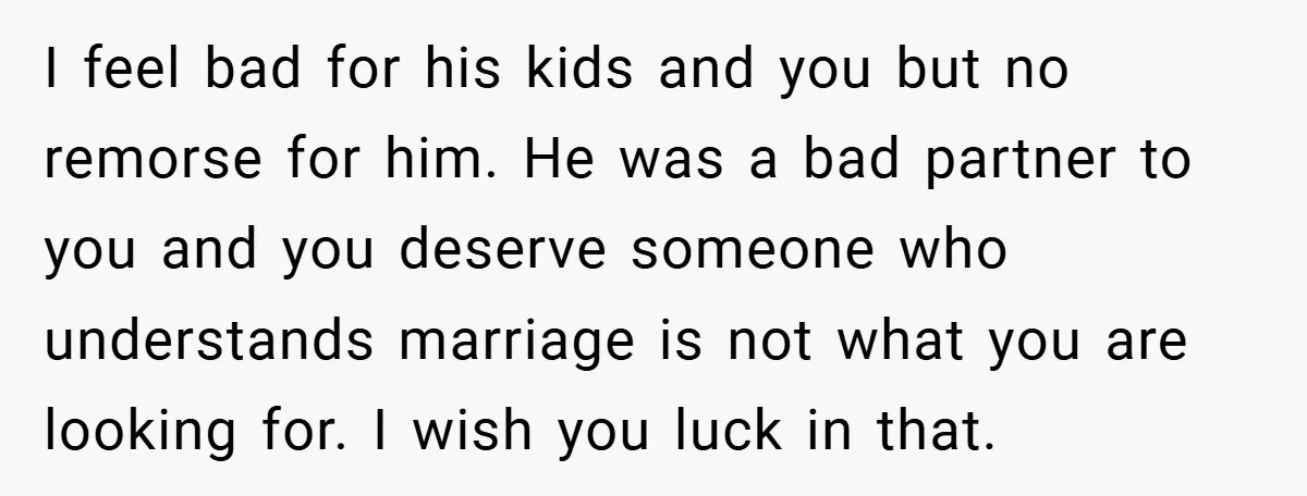 I feel bad for his kids and you but no remorse for him. He was a bad partner to you and you deserve someone who understands marriage is not what...
