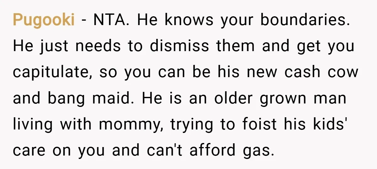 Pugooki − NTA. He knows your boundaries. He just needs to dismiss them and get you capitulate, so you can be his new cash cow and bang maid. He is...
