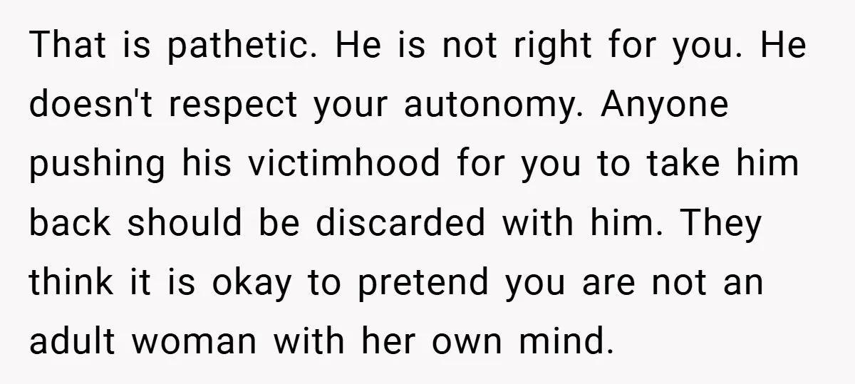 That is pathetic. He is not right for you. He doesn't respect your autonomy. Anyone pushing his victimhood for you to take him back should be discarded with him. They...