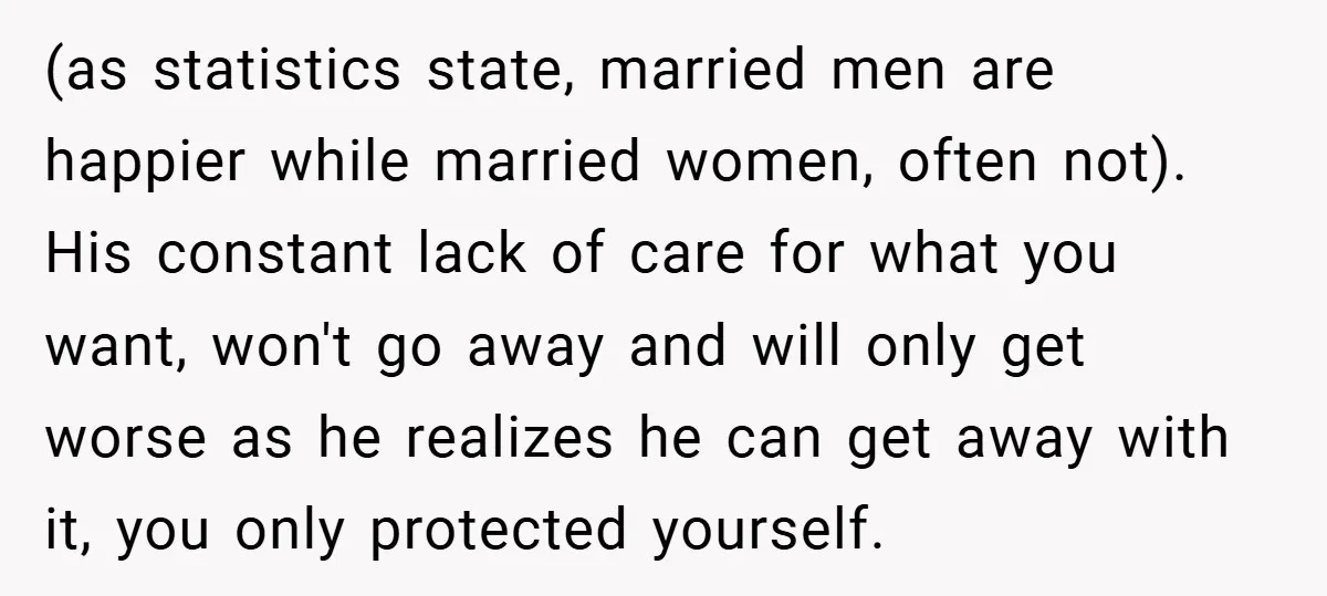 (as statistics state, married men are happier while married women, often not). His constant lack of care for what you want, won't go away and will only get worse as...