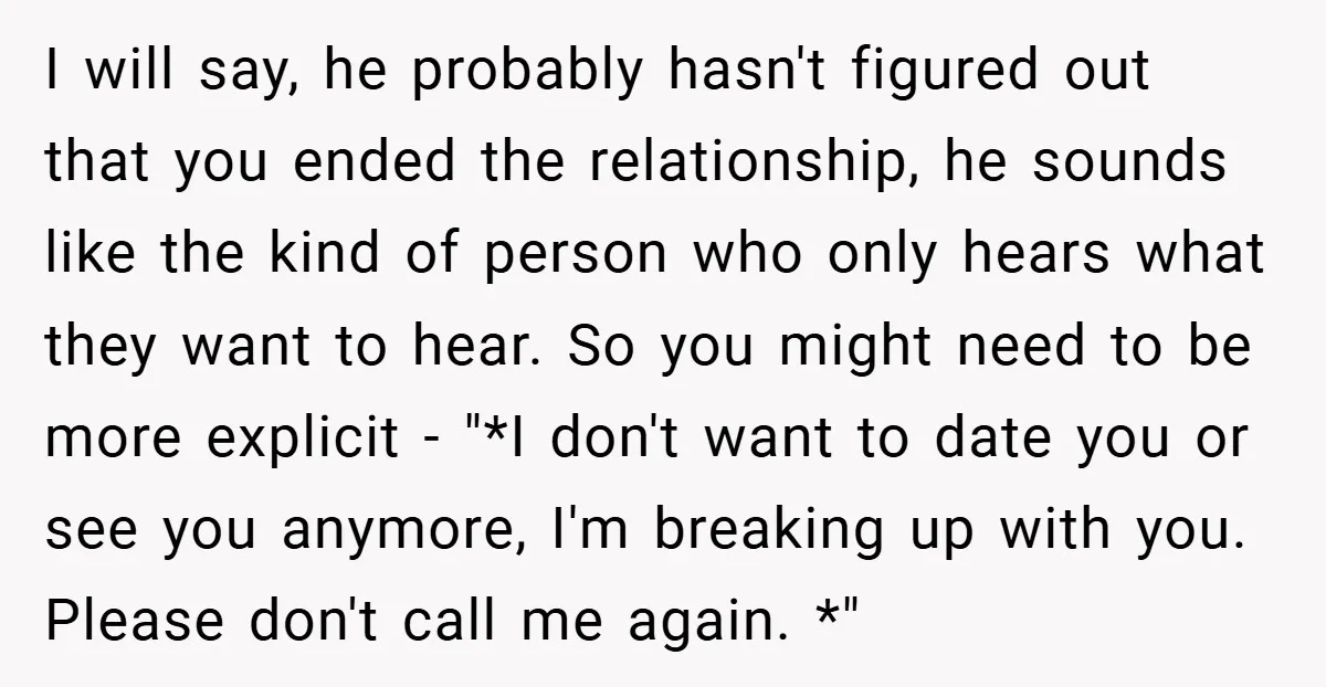 I will say, he probably hasn't figured out that you ended the relationship, he sounds like the kind of person who only hears what they want to hear. So you...