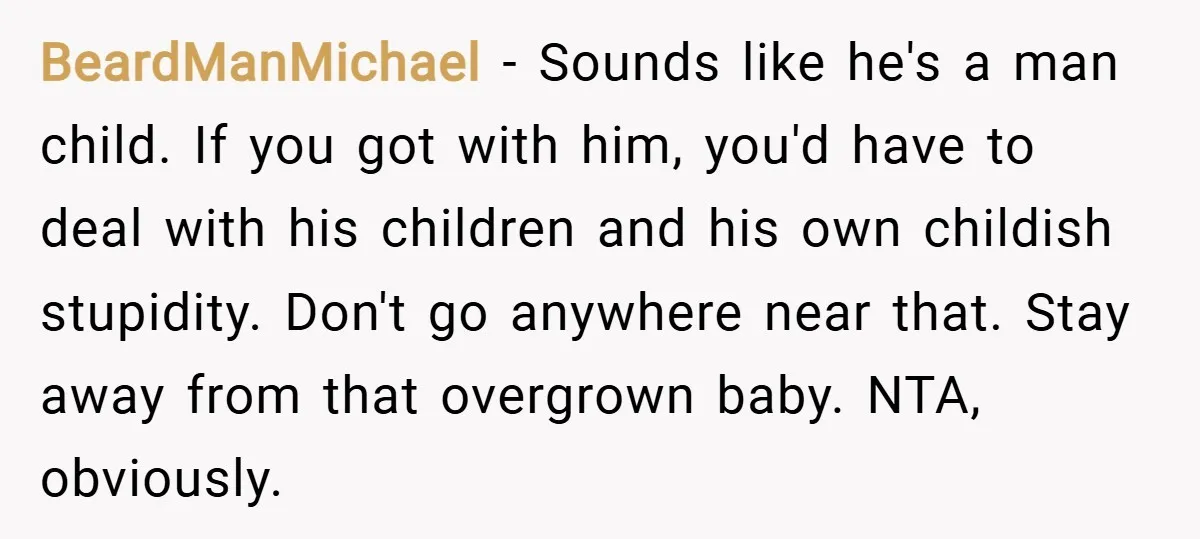 BeardManMichael − Sounds like he's a man child. If you got with him, you'd have to deal with his children and his own childish stupidity. Don't go anywhere near that....