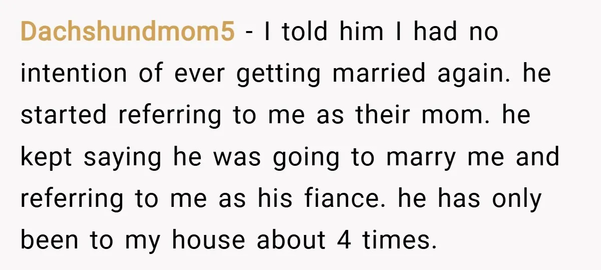 Dachshundmom5 − I told him I had no intention of ever getting married again. he started referring to me as their mom. he kept saying he was going to marry...
