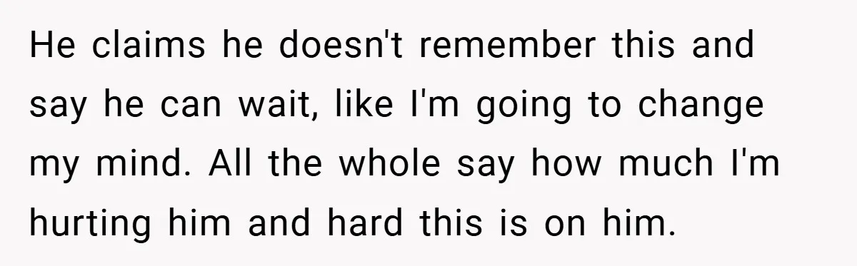 He claims he doesn't remember this and say he can wait, like I'm going to change my mind. All the whole say how much I'm hurting him and hard this...