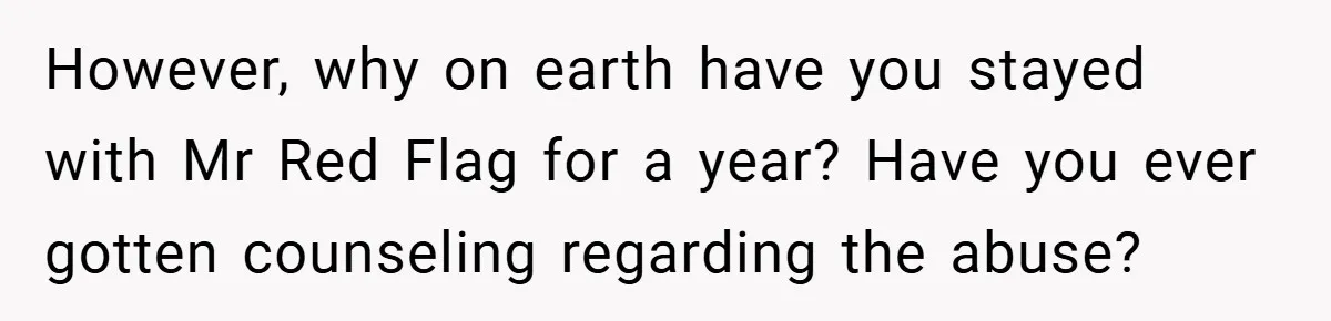 However, why on earth have you stayed with Mr Red Flag for a year? Have you ever gotten counseling regarding the abuse?