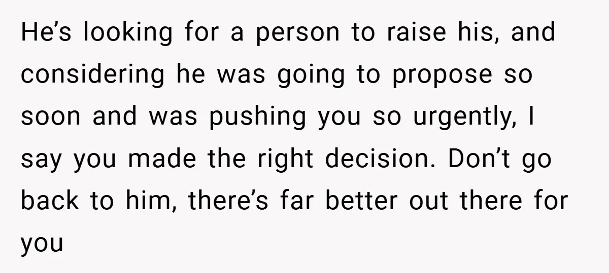 He’s looking for a person to raise his, and considering he was going to propose so soon and was pushing you so urgently, I say you made the right decision....