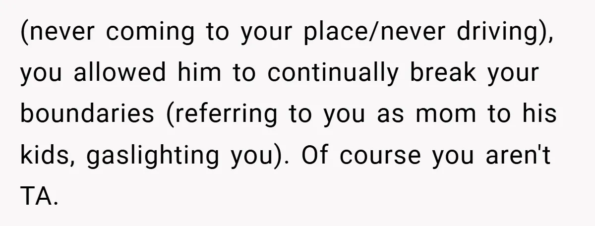 (never coming to your place/never driving), you allowed him to continually break your boundaries (referring to you as mom to his kids, gaslighting you). Of course you aren't TA.