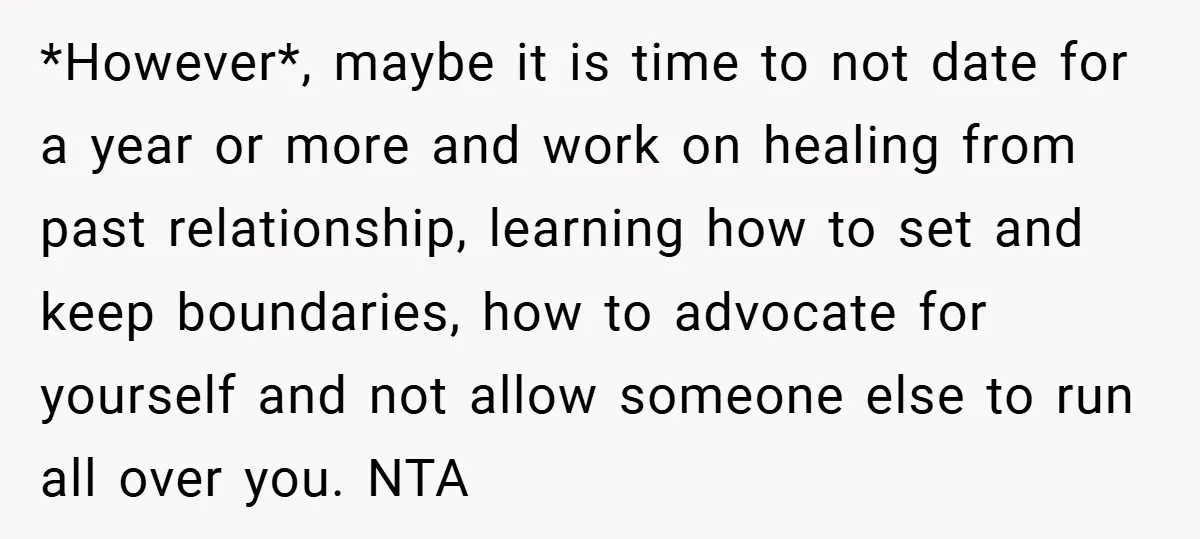 *However*, maybe it is time to not date for a year or more and work on healing from past relationship, learning how to set and keep boundaries, how to advocate...
