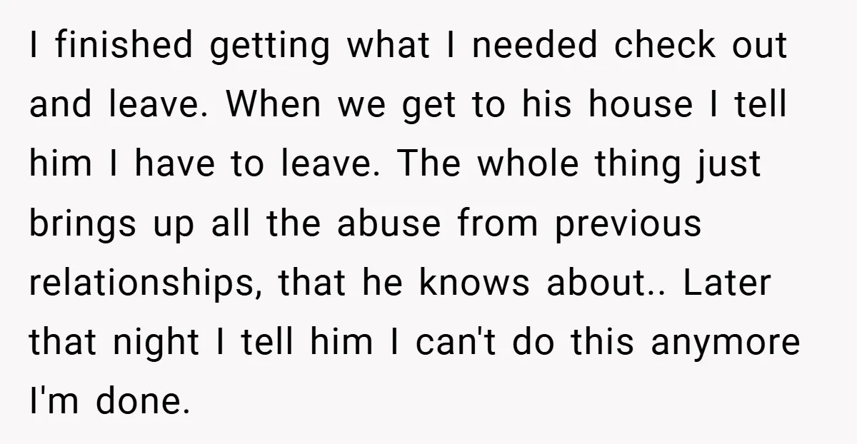 I finished getting what I needed check out and leave. When we get to his house I tell him I have to leave. The whole thing just brings up all...