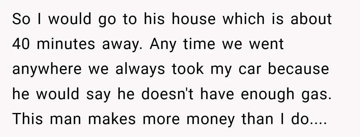 So I would go to his house which is about 40 minutes away. Any time we went anywhere we always took my car because he would say he doesn't have...