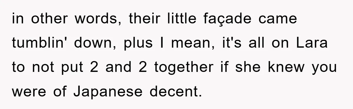 in other words, their little façade came tumblin' down, plus I mean, it's all on Lara to not put 2 and 2 together if she knew you were of Japanese...
