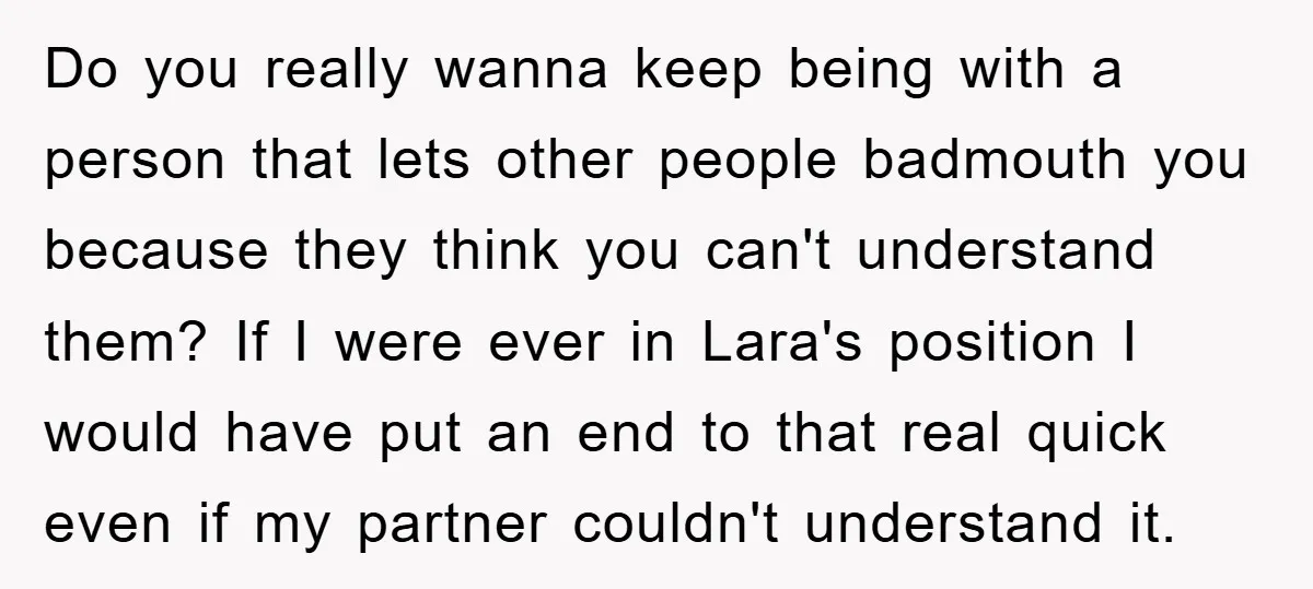 Do you really wanna keep being with a person that lets other people badmouth you because they think you can't understand them? If I were ever in Lara's position I...