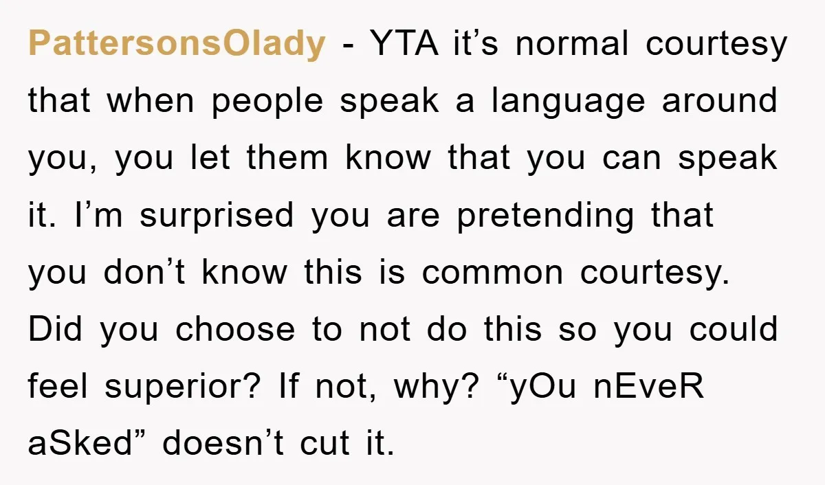 PattersonsOlady - YTA it’s normal courtesy that when people speak a language around you, you let them know that you can speak it. I’m surprised you are pretending that you...