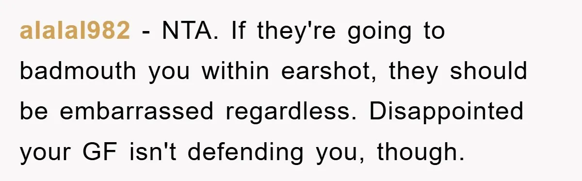 alalal982 - NTA. If they're going to badmouth you within earshot, they should be embarrassed regardless. Disappointed your GF isn't defending you, though.