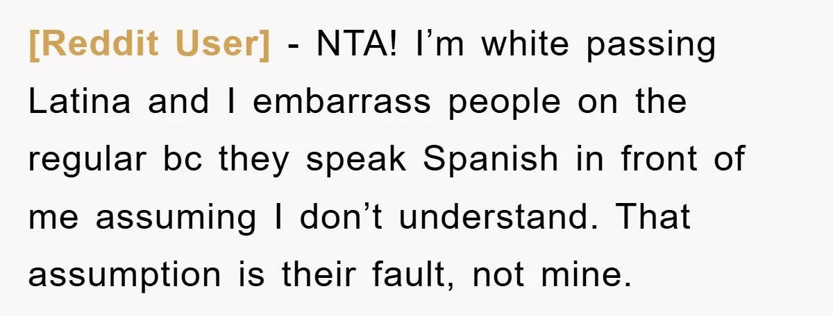 [Reddit User] - NTA! I’m white passing Latina and I embarrass people on the regular bc they speak Spanish in front of me assuming I don’t understand. That assumption is...