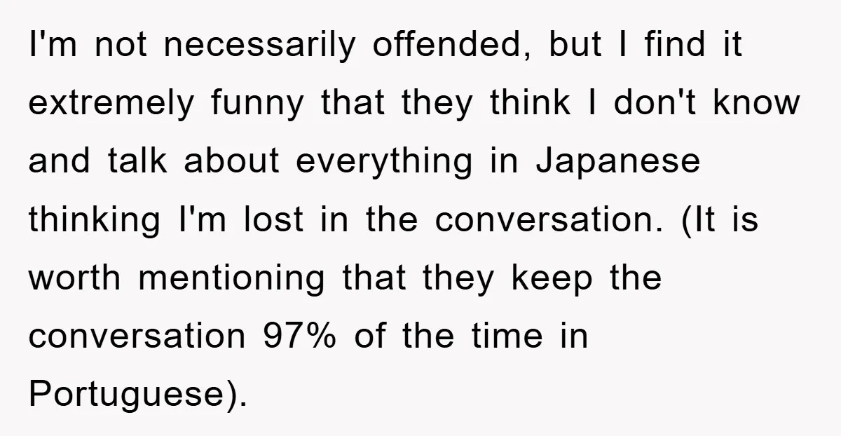 I'm not necessarily offended, but I find it extremely funny that they think I don't know and talk about everything in Japanese thinking I'm lost in the conversation. (It is...