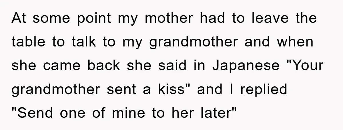 At some point my mother had to leave the table to talk to my grandmother and when she came back she said in Japanese "Your grandmother sent a kiss" and...