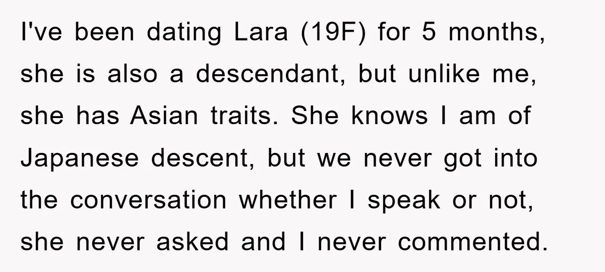 I've been dating Lara (19F) for 5 months, she is also a descendant, but unlike me, she has Asian traits. She knows I am of Japanese descent, but we never...