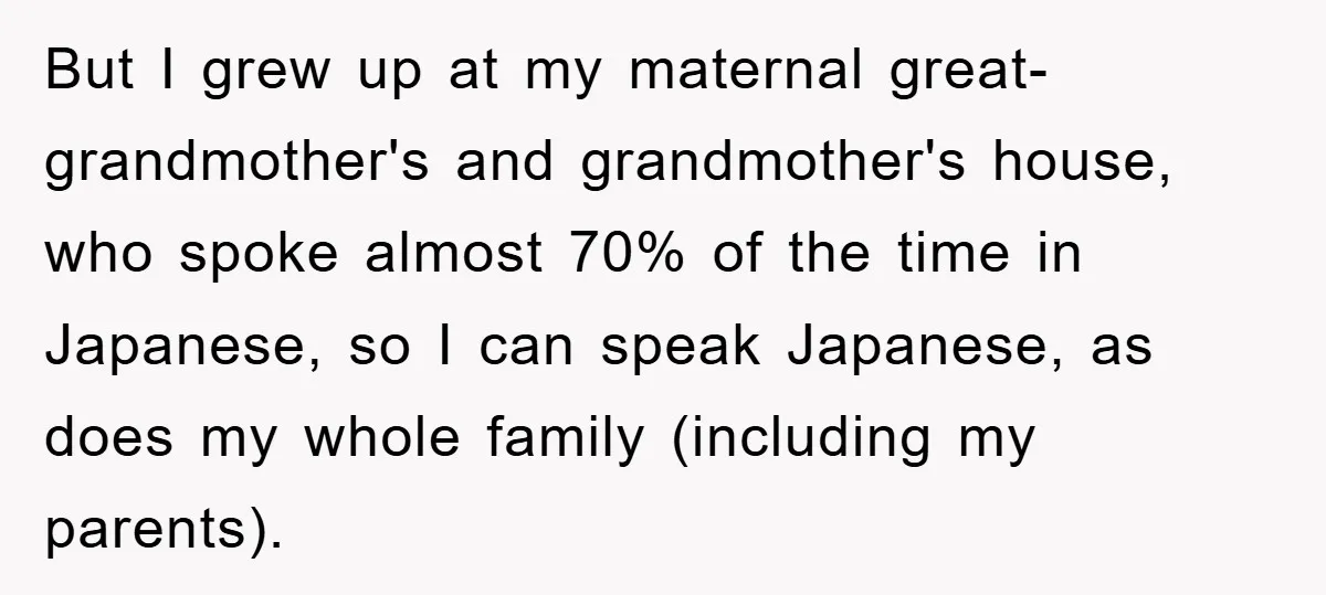 But I grew up at my maternal great-grandmother's and grandmother's house, who spoke almost 70% of the time in Japanese, so I can speak Japanese, as does my whole family...