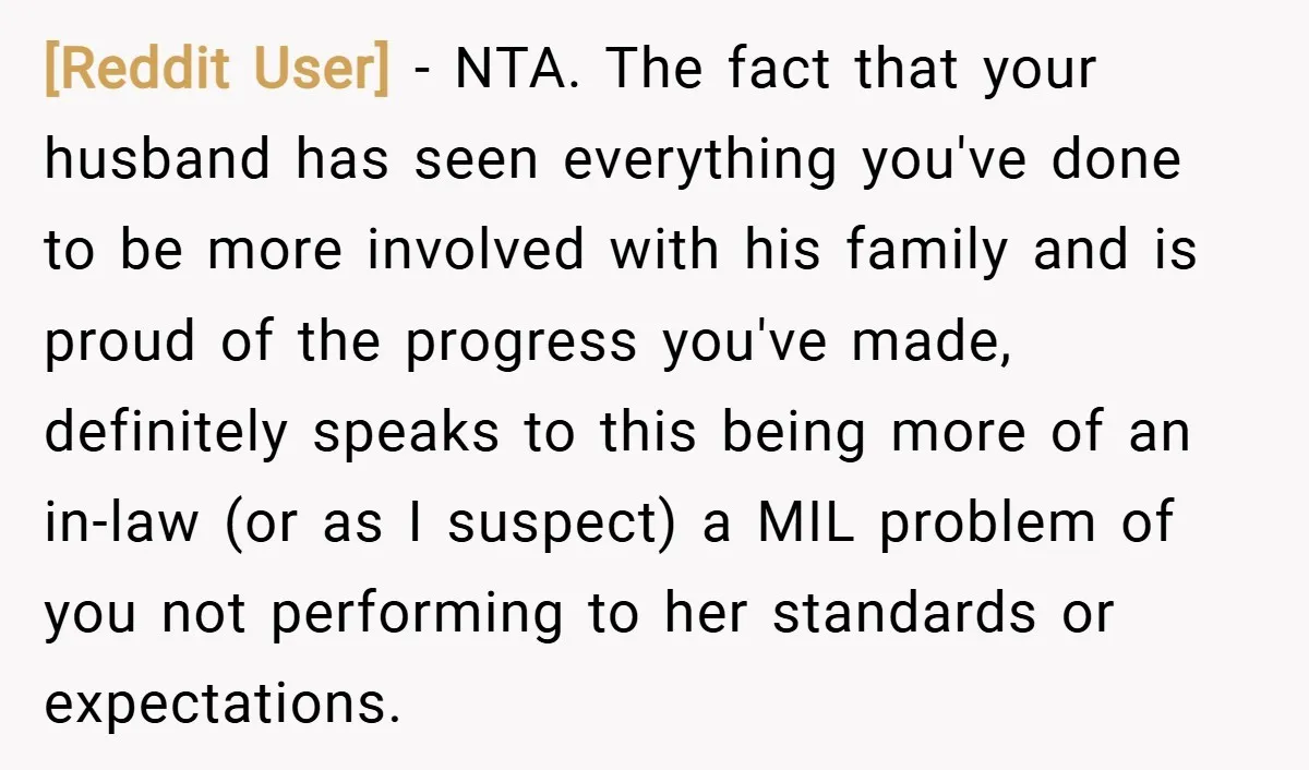 [Reddit User] − NTA. The fact that your husband has seen everything you've done to be more involved with his family and is proud of the progress you've made, definitely...