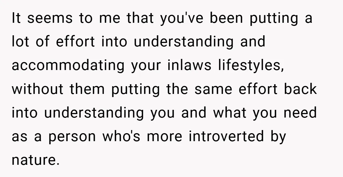 It seems to me that you've been putting a lot of effort into understanding and accommodating your inlaws lifestyles, without them putting the same effort back into understanding you and...