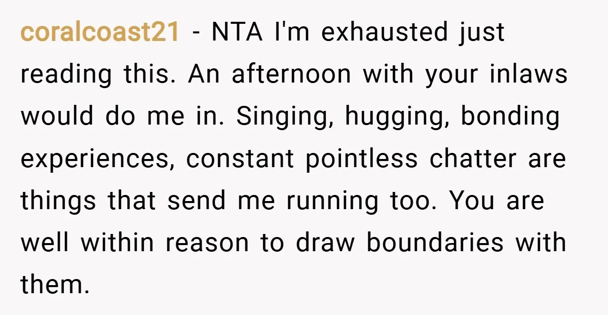 coralcoast21 − NTA I'm exhausted just reading this. An afternoon with your inlaws would do me in. Singing, hugging, bonding experiences, constant pointless chatter are things that send me running...