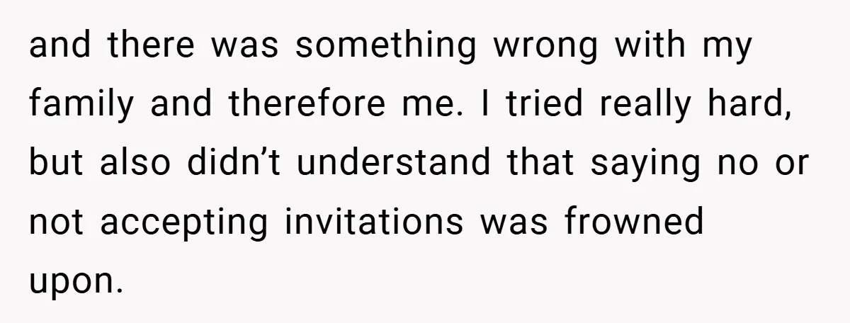 and there was something wrong with my family and therefore me. I tried really hard, but also didn’t understand that saying no or not accepting invitations was frowned upon.