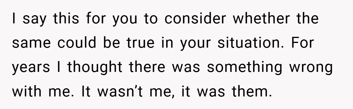 I say this for you to consider whether the same could be true in your situation. For years I thought there was something wrong with me. It wasn’t me, it...
