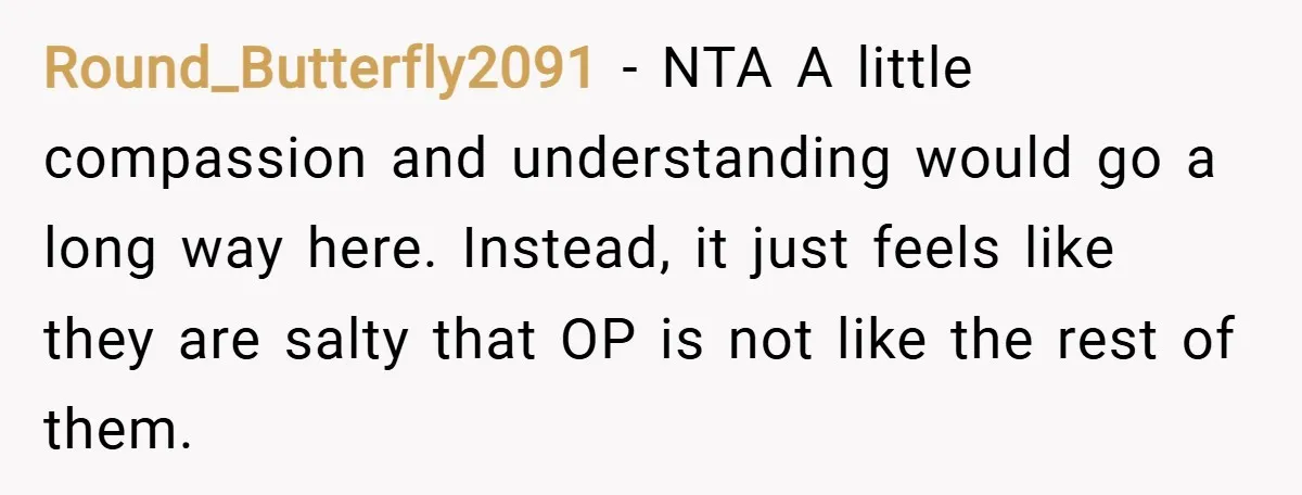 Round_Butterfly2091 − NTA A little compassion and understanding would go a long way here. Instead, it just feels like they are salty that OP is not like the rest of...
