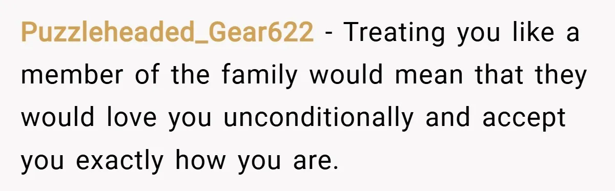 Puzzleheaded_Gear622 − Treating you like a member of the family would mean that they would love you unconditionally and accept you exactly how you are.
