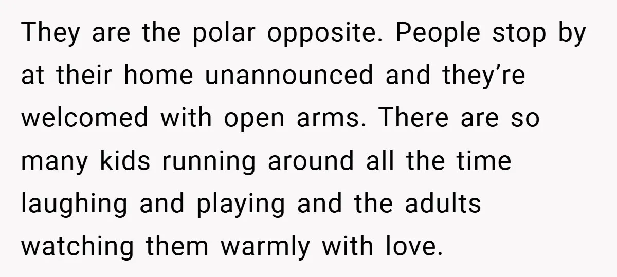 They are the polar opposite. People stop by at their home unannounced and they’re welcomed with open arms. There are so many kids running around all the time laughing and...