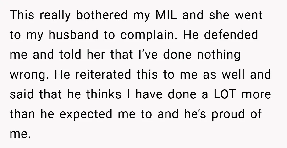 This really bothered my MIL and she went to my husband to complain. He defended me and told her that I’ve done nothing wrong. He reiterated this to me as...
