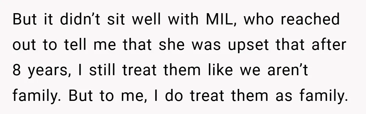 But it didn’t sit well with MIL, who reached out to tell me that she was upset that after 8 years, I still treat them like we aren’t family. But...