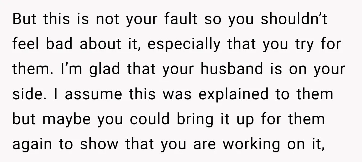 But this is not your fault so you shouldn’t feel bad about it, especially that you try for them. I’m glad that your husband is on your side. I assume...