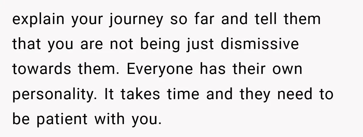 explain your journey so far and tell them that you are not being just dismissive towards them. Everyone has their own personality. It takes time and they need to be...