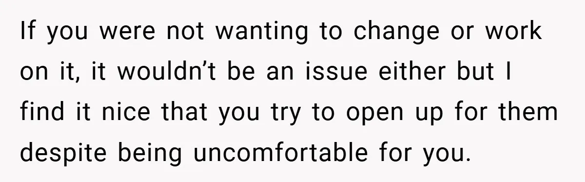 If you were not wanting to change or work on it, it wouldn’t be an issue either but I find it nice that you try to open up for them...
