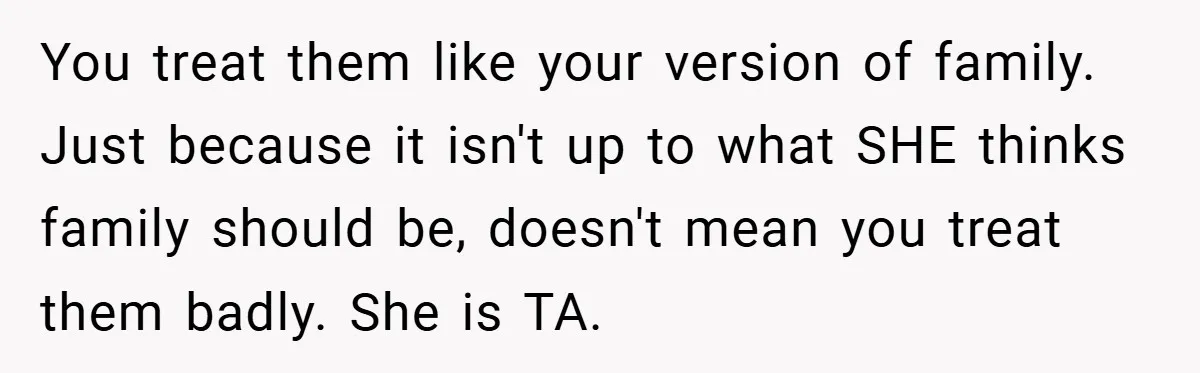 You treat them like your version of family. Just because it isn't up to what SHE thinks family should be, doesn't mean you treat them badly. She is TA.