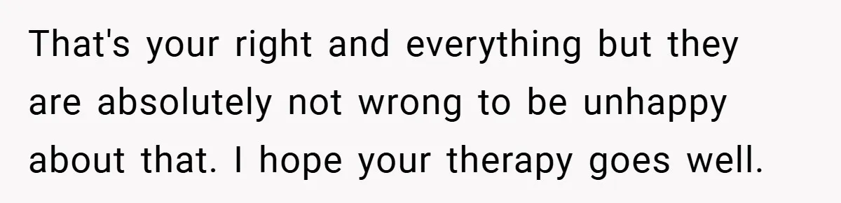 That's your right and everything but they are absolutely not wrong to be unhappy about that. I hope your therapy goes well.