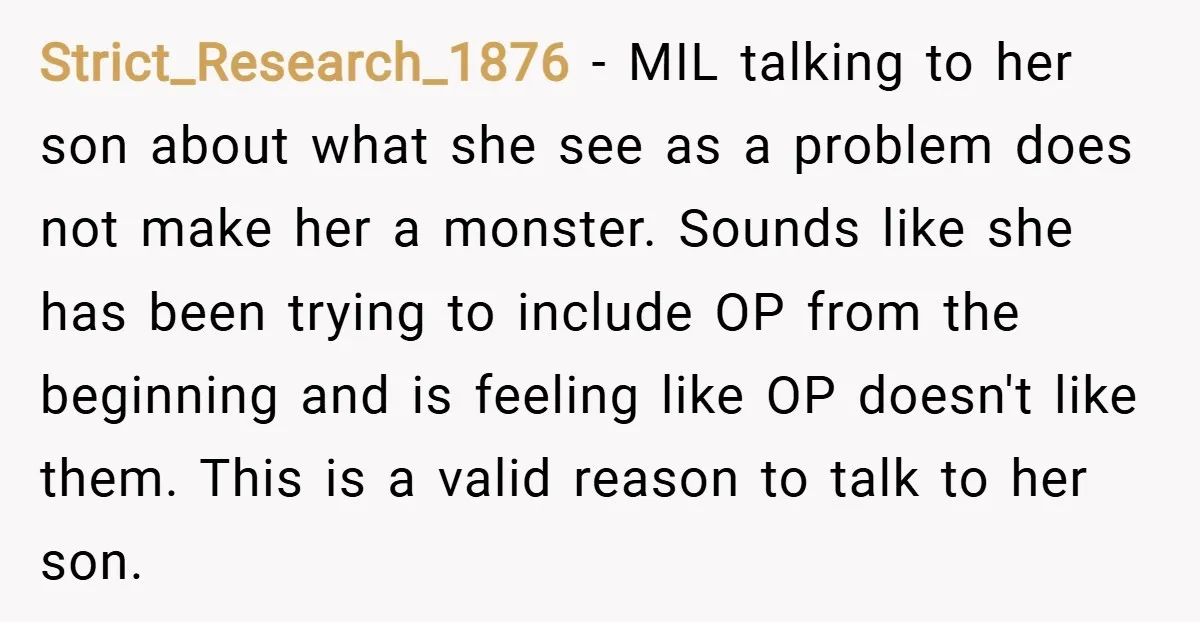 Strict_Research_1876 − MIL talking to her son about what she see as a problem does not make her a monster. Sounds like she has been trying to include OP from...