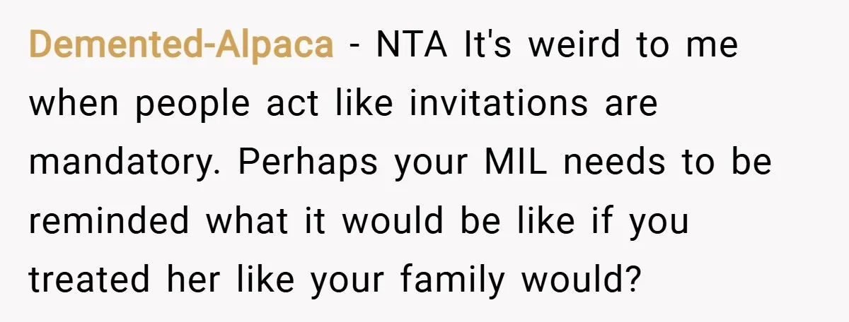 Demented-Alpaca − NTA It's weird to me when people act like invitations are mandatory. Perhaps your MIL needs to be reminded what it would be like if you treated her...
