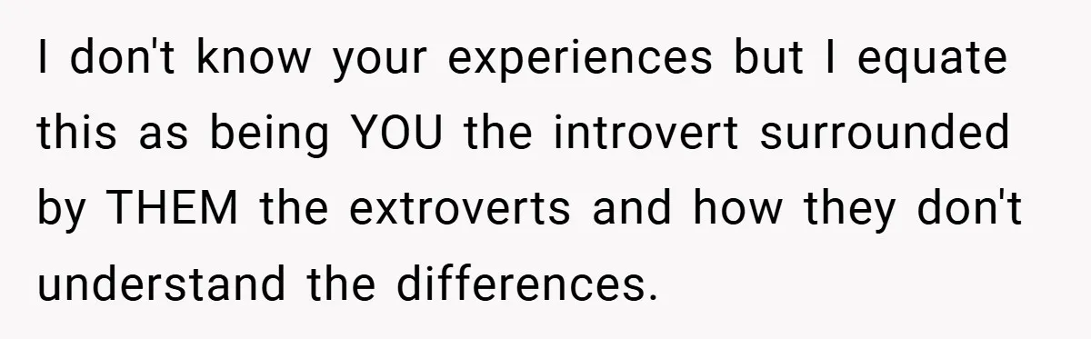 I don't know your experiences but I equate this as being YOU the introvert surrounded by THEM the extroverts and how they don't understand the differences.