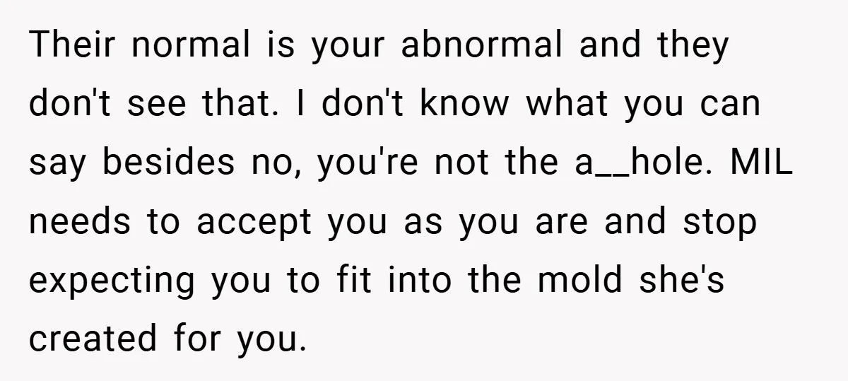 Their normal is your abnormal and they don't see that. I don't know what you can say besides no, you're not the a__hole. MIL needs to accept you as you...