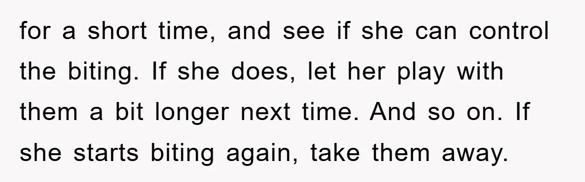 for a short time, and see if she can control the biting. If she does, let her play with them a bit longer next time. And so on. If she...
