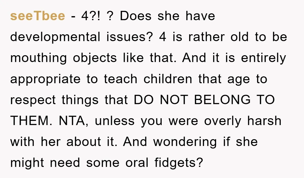 seeTbee - 4?! ? Does she have developmental issues? 4 is rather old to be mouthing objects like that. And it is entirely appropriate to teach children that age to...