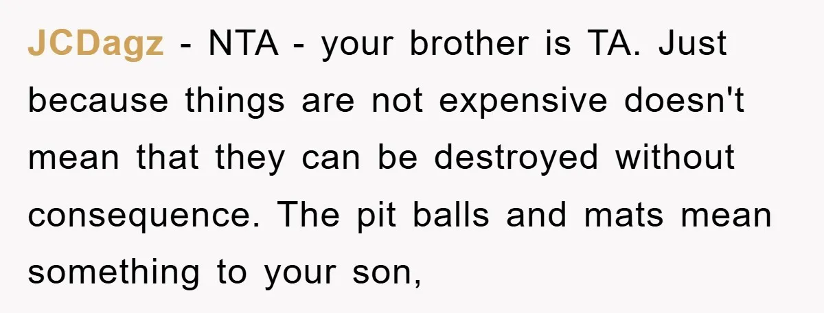 JCDagz - NTA - your brother is TA. Just because things are not expensive doesn't mean that they can be destroyed without consequence. The pit balls and mats mean something...