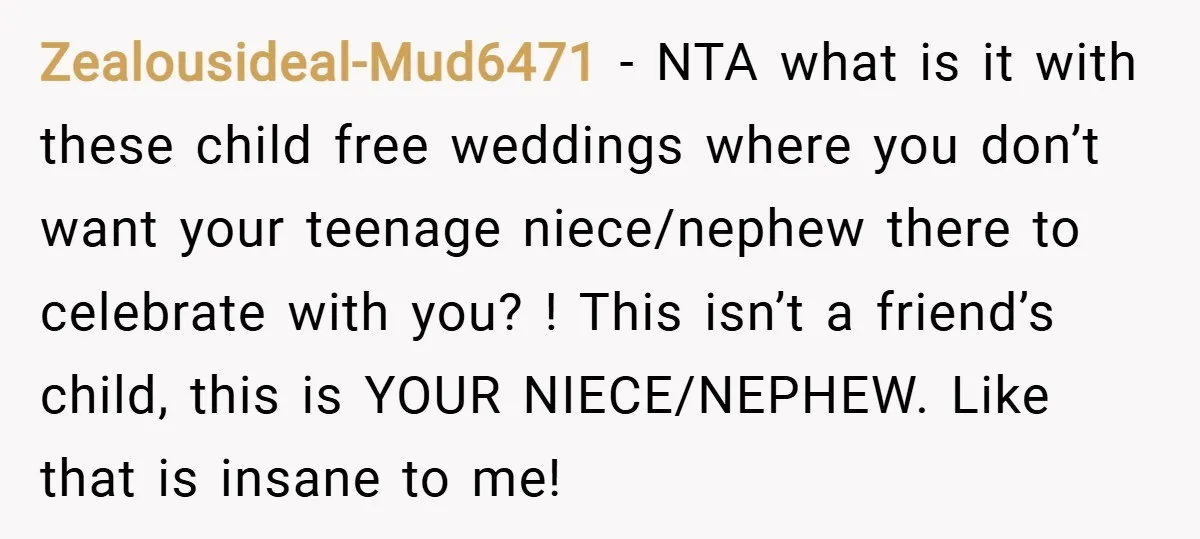 Zealousideal-Mud6471 − NTA what is it with these child free weddings where you don’t want your teenage niece/nephew there to celebrate with you? ! This isn’t a friend’s child, this...