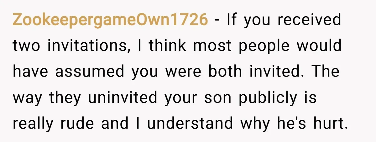 ZookeepergameOwn1726 − If you received two invitations, I think most people would have assumed you were both invited. The way they uninvited your son publicly is really rude and I...